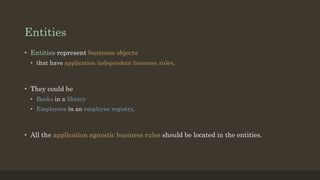 Entities
• Entities represent business objects
• that have application independent business rules.
• They could be
• Books in a library
• Employees in an employee registry.
• All the application agnostic business rules should be located in the entities.
 
