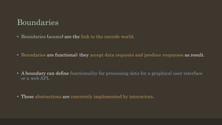 Boundaries
• Boundaries (seams) are the link to the outside world.
• Boundaries are functional: they accept data requests and produce responses as result.
• A boundary can define functionality for processing data for a graphical user interface
or a web API.
• These abstractions are concretely implemented by interactors.
 