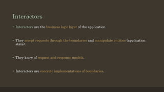 Interactors
• Interactors are the business logic layer of the application.
• They accept requests through the boundaries and manipulate entities (application
state).
• They know of request and response models.
• Interactors are concrete implementations of boundaries.
 