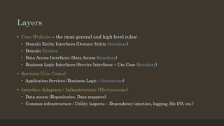 Layers
• Core (Policies – the most general and high level rules)
• Domain Entity Interfaces (Domain Entity Boundary)
• Domain Entities
• Data Access Interfaces (Data Access Boundary)
• Business Logic Interfaces (Service Interfaces – Use Case Boundary)
• Services (Use Cases)
• Application Services (Business Logic – Interactors)
• Interface Adapters / Infrastructure (Mechanisms)
• Data access (Repositories, Data mappers)
• Common infrastructure / Utility (aspects – Dependency injection, logging, file I/O, etc.)
 