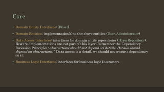 Core
• Domain Entity Interfaces: (IUser)
• Domain Entities: implementation(s) to the above entities (User, Administrator)
• Data Access Interfaces: interfaces for domain entity repositories (IUserRepository).
Beware: implementations are not part of this layer! Remember the Dependency
Inversion Principle: “Abstractions should not depend on details. Details should
depend on abstractions.” Data access is a detail, we should not create a dependency
on it.
• Business Logic Interfaces: interfaces for business logic interactors
 