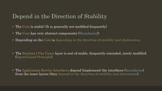 Depend in the Direction of Stability
• The Core is stable! (It is generally not modified frequently)
• The Core has very abstract components (Boundaries!)
• Depending on the Core is depending in the direction of stability and abstraction.
• The Services / Use Cases layer is sort of stable, frequently extended, rarely modified
(Open/Closed Principle)
• The Application Service Interfaces depend (implement) the interfaces (boundaries)
from the inner layers (they depend in the direction of stability and abstraction).
 