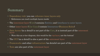 Summary
• Dependency rule: you can reference inner layers only
• References can reach multiple layers inside
• The innermost layer (Core) contains Entities and Interfaces to outer layers
• Other inner layers (Use Cases) contain Interactors (Business Rules)
• Data Access (as a detail) is not part of the Core, it is instead part of the outermost
layer
• Were this an n-tier diagram, this would be the top layer, not the bottom!
• The GUI (as a detail) is also a part of the outermost layer
• Frameworks and other infrastructure (as details) are part of the outermost layer
• Tests are also part of the outermost layer
 