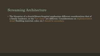 Screaming Architecture
• The blueprint of a church/library/hospital emphasizes different considerations that of
a family residence, as the “use cases“ are different. Considerations on implementation
detail (building material, color, etc.) should be secondary.
 