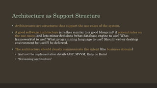 Architecture as Support Structure
• Architectures are structures that support the use cases of the system.
• A good software architecture is rather similar to a good blueprint: it concentrates on
the use cases, and lets minor decisions (what database engine to use? What
framework(s) to use? What programming language to use? Should web or desktop
environment be used?) be deferred.
• The architecture should clearly communicate the intent (the business domain)
• And not the implementation details (ASP, MVVM, Ruby on Rails)
• “Screaming architecture”
 