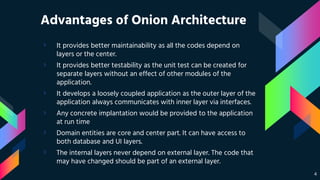 Advantages of Onion Architecture
› It provides better maintainability as all the codes depend on
layers or the center.
› It provides better testability as the unit test can be created for
separate layers without an effect of other modules of the
application.
› It develops a loosely coupled application as the outer layer of the
application always communicates with inner layer via interfaces.
› Any concrete implantation would be provided to the application
at run time
› Domain entities are core and center part. It can have access to
both database and UI layers.
› The internal layers never depend on external layer. The code that
may have changed should be part of an external layer.
4
 