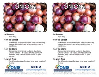 Try different colors of onions for a wide variety of
April-July
Pick onions that are heavy for their size with dry,
papery skin that shows no signs of spotting or
ONIONS
potatoes, they can cause the onion to spoil
www.onieproject.org
In Season
How to Select
How to Store
Helpful Tips
Try different colors of onions for a wide variety of
April-July
Pick onions that are heavy for their size with dry,
papery skin that shows no signs of spotting or
ONIONS
potatoes, they can cause the onion to spoil
www.onieproject.org
In Season
How to Select
How to Store
Helpful Tips
 