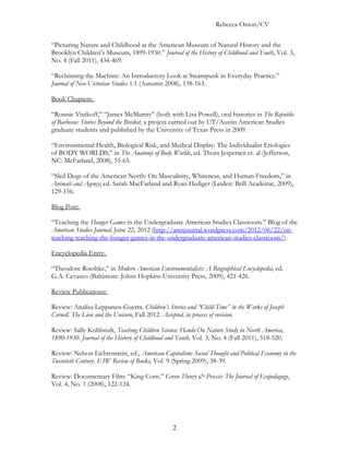 Rebecca Onion/CV

“Picturing Nature and Childhood at the American Museum of Natural History and the
Brooklyn Children’s Museum, 1899-1930.” Journal of the History of Childhood and Youth, Vol. 3,
No. 4 (Fall 2011), 434-469.

“Reclaiming the Machine: An Introductory Look at Steampunk in Everyday Practice.”
Journal of Neo-Victorian Studies 1:1 (Autumn 2008), 138-163.

Book Chapters:

“Ronnie Vinikoff,” “James McMurtry” (both with Lisa Powell), oral histories in The Republic
of Barbecue: Stories Beyond the Brisket, a project carried out by UT/Austin American Studies
graduate students and published by the University of Texas Press in 2009.

“Environmental Health, Biological Risk, and Medical Display: The Individualist Etiologies
of BODY WORLDS,” in The Anatomy of Body Worlds, ed. Thora Jespersen et. al (Jefferson,
NC: McFarland, 2008), 55-65.

“Sled Dogs of the American North: On Masculinity, Whiteness, and Human Freedom,” in
Animals and Agency, ed. Sarah MacFarland and Ryan Hediger (Leiden: Brill Academic, 2009),
129-156.

Blog Post:

“Teaching the Hunger Games in the Undergraduate American Studies Classroom.” Blog of the
American Studies Journal, June 22, 2012 (http://amsjournal.wordpress.com/2012/06/22/on-
teaching-teaching-the-hunger-games-in-the-undergraduate-american-studies-classroom/).

Encyclopedia Entry:

“Theodore Roethke,” in Modern American Environmentalists: A Biographical Encyclopedia, ed.
G.A. Cevasco (Baltimore: Johns Hopkins University Press, 2009), 421-426.

Review Publications:

Review: Analisa Leppanen-Guerra. Children’s Stories and “Child-Time” in the Works of Joseph
Cornell. The Lion and the Unicorn, Fall 2012. Accepted, in process of revision.

Review: Sally Kohlstedt, Teaching Children Science: Hands-On Nature Study in North America,
1890-1930. Journal of the History of Childhood and Youth, Vol. 3, No. 4 (Fall 2011), 518-520.

Review: Nelson Lichtenstein, ed., American Capitalism: Social Thought and Political Economy in the
Twentieth Century. E3W Review of Books, Vol. 9 (Spring 2009), 38-39.

Review: Documentary Film: “King Corn.” Green Theory & Praxis: The Journal of Ecopedagogy,
Vol. 4, No. 1 (2008), 122-124.




                                                2
 
