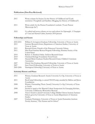 Rebecca Onion/CV

Publications (Non-Peer-Reviewed)


2011         Wrote column for Society for the History of Childhood and Youth
             newsletter (“Songbirds and Satellites: Blogging the History of Childhood”)

2011         Wrote article for the Pasteur Foundation’s website (“Louis Pasteur
             Microscope Set”)

2010         Co-edited and wrote column on toys and culture for Paperweight: A Newspaper
             of Visual and Material Culture, Summer 2010-present

Fellowships and Grants

2010-2011    William S. Livingston Graduate Fellowship, University of Texas at Austin
2011         Summer Research Grant, Department of American Studies, University of
             Texas at Austin
2011         Research Grant, Friends of the Princeton University Library
2011         Shin Pond Summer Retreat Program Fellowship, Humane Society of the
             United States
2010         Robert A. Heinlein Online Archives Research Grant
2010         Chemical Heritage Foundation Travel Grant
2010         Hannah Beiter Graduate Student Research Grant, Children’s Literature
             Association
2007         Liberal Arts Graduate Research Fellowship, University of Texas at Austin
2007         Stott Travel Fellowship, University of Texas at Austin
2005-2006    Harrington Fellowship, University of Texas at Austin

Scholarly Honors and Prizes

2011         Winner, Graduate Research Award, University Co-Op, University of Texas at
             Austin
2011         BootCamp Fellowship, to attend THATCamp, awarded by Mellon and Kress
             Foundations
2008         Winner, Outstanding Thesis Award, University Co-Op, University of Texas
             at Austin
2008         Invited to speak at the Material Culture Symposium for Emerging Scholars,
             University of Delaware/Winterthur Museum
2008         Travel Award to attend University College Dublin Clinton Institute Summer
             School, given by University of Texas at Austin Department of American
             Studies
2007         Graduate Participant, University of Texas at Austin Humanities Institute
             Faculty Seminar, “The Human and its Others”




                                           3
 