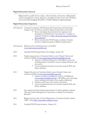 Rebecca Onion/CV

Digital Humanities Interests

       Digital archives, public history online, online scholarly communities, bibliographic
       records management systems, databases, copyright and open access, the humanities
       and social media, blogging (WordPress, Tumblr, Blogspot), digital pedagogy

Digital Humanities Experience

2012-present Assistant Coordinator, THATCamp (The Humanities and Technology
             Camp), Center for History and New Media, George Mason University
                        • Revise and update documentation for organizers and
                            participants of THATCamp “unconferences” (samples of
                            organizer handbook at http://thatcamp.org/plan/download-
                            the-handbook/)
                        • Work remotely with THATCamp coordinator Amanda
                            French to implement goals of Mellon-funded project

2012-present Maintain active scholarly presence on Tumblr
             (www.rebeccaonion.tumblr.com)

2012          Attended THATCamp Liberal Arts Colleges, Austin, TX

2012          Taught spring section of American Studies course Popular Culture and
              American Childhood (www.popcultureandamericanchildhood.com)
                         • Students contributed blog posts to WordPress course site,
                             including analysis of primary sources, reading reflections, and
                             news posts
                         • Course included instruction in research using the Web and
                             library databases

2011          Taught fall section of American Studies course Popular Culture and
              American Childhood (www.americanchildhoods.com)
                          • Students worked on building the Archive of Childhood
                              (www.archiveofchildhood.com), a WordPress site connecting
                              course readings with objects from student childhoods
                          • Students used Zotero for research and writing
                          • Course included instruction in research using the Web and
                              library databases

2011          Gave professional development presentation for fellow graduate students:
              “Beyond Citation Management: Using Zotero to Shape Your Graduate
              Research”

2011          Blogger for University of Texas Department of American Studies website,
              AMS :: ATX (http://amstudies.wordpress.com/)

2011          Attended THATCamp Southeast, Atlanta, GA



                                             4
 