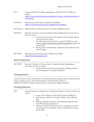 Rebecca Onion/CV

2011           Created public Zotero library aggregating scholarly work in Childhood
               Srudies
               (https://www.zotero.org/groups/childhood_studies_scholarlysecondary_so
               urces/items)

2010-2012      Maintained research blog, Songbirds and Satellites
               (http://www.rebeccaonion.com/songbirds-and-satellites/)

2010-present Maintain active scholarly presence on Twitter (@rebeccaonion)

2009-2010      Research Assistant to Dr. Penne Restad, History Department, University of
               Texas at Austin
                          • Assisted with curriculum development for twentieth-century
                              American history survey
                          • In collaboration with professor, created WordPress course
                              website: http://sites.la.utexas.edu/history2point0/ (password
                              “oldschool”)
                          • During term of assistantship, maintained and updated course
                              website’s blog

2007-2008      Maintained orals reading blog, La Biblioteca de Babel
               (http://bifurcan.blogspot.com)

Research Experience

2007-2008      Research Assistant to Dr. Janet Davis, American Studies Department,
               University of Texas at Austin
                           • Assisted with research for book project, including archival
                              work and Spanish-to-English translation

Teaching Interests

American history survey, Introduction to American Studies, popular culture, technology and
culture, popular science, environmental history, animal studies, history of
childhood/childhood studies, material culture, food studies, digital humanities

Teaching Experience

2011           Assistant Instructor, Department of American Studies, University of Texas at
               Austin
                           • Course Title: Popular Culture and American Childhood
                           • Introductory seminar in American Studies, with a Writing
                               Flag
                           • Planned original curriculum, while implementing university-
                               wide Writing Flag requirements
                           • Students worked with primary sources, engaged in scholarly
                               conversations about popular culture, and produced writing
                               for the Web


                                             5
 