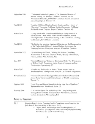 Rebecca Onion/CV



November 2010          “Varieties of Scientific Experience: The American Museum of
                       Natural History, the Brooklyn Children’s Museum, and the
                       Production of Wonder, 1900-1930.” American Studies Association
                       annual meeting, San Antonio, TX

April 2010             “Melding Childhood Studies, Science Studies, and the History of
                       Education.” Exploring Childhood Studies Conference, Childhood
                       Studies Graduate Program, Rutgers-Camden, Camden, NJ

March 2010             “Doing history with Team-Based Learning in a large survey U.S.
                       history course.” With Penne Restad and Michael Sweet. Poster
                       session presented at the annual meeting of the Team Based Learning
                       Collaborative, New Orleans, Louisiana

April 2008             “Reclaiming the Machine: Steampunk Practice and the Humanization
                       of the Technological Object,” Material Culture Symposium for
                       Emerging Scholars, Winterthur Museum, Winterthur, Delaware

November 2007          “Re-articulating the Native, Claiming the Human: Man-Dog
                       Relationships in the New American North,” Society for Literature,
                       Science, and the Arts, Portland, ME

June 2007              “Colonial Narratives, Written on The Animal Body: The Watercolors
                       of Walton Ford,” Association for the Study of Literature and the
                       Environment, Spartanburg, SC

March 2007             “Gender and the Frontier in Alaska.” Guest lecture, Intro to
                       American Studies undergraduate class (for Dr. Elizabeth Engelhardt)

November 2006          “Visions of Carnivore Ecology in Children’s Culture: Dinotopia and
                       Jurassic Park,” Carnivores 2006 (Defenders of Wildlife conference),
                       Tampa, FL

October 2006           “Lead Dogs and Heroic Masculinity in the New Age of Celebrity,”
                       Western Literature Association, Boise, ID

February 2006          “The Endless Quest for Authenticity: The Lord of the Rings and
                       Teenage Girls,” SW/TX Popular Culture Association/American
                       Culture Association, Albuquerque, NM

Panels (As Organizer)

2012            Organized panel for the American Studies Association annual meeting, San
                Juan, Puerto Rico (upcoming in November 2012)
                           • “Space, Place, and Privilege: The New Geographies of
                               Childhood” (co-organized with Nicholas Syrett; sponsored by
                               Childhood and Youth Studies Caucus)


                                             7
 
