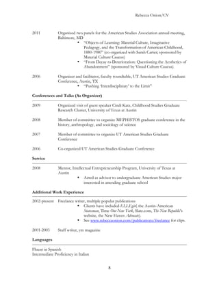 Rebecca Onion/CV



2011           Organized two panels for the American Studies Association annual meeting,
               Baltimore, MD
                          • “Objects of Learning: Material Culture, Imaginative
                             Pedagogy, and the Transformation of American Childhood,
                             1880-1980” (co-organized with Sarah Carter; sponsored by
                             Material Culture Caucus)
                          • “From Decay to Deterioration: Questioning the Aesthetics of
                             Abandonment” (sponsored by Visual Culture Caucus)

2006           Organizer and facilitator, faculty roundtable, UT American Studies Graduate
               Conference, Austin, TX
                          • “Pushing ‘Interdisciplinary’ to the Limit”

Conferences and Talks (As Organizer)

2009           Organized visit of guest speaker Cindi Katz, Childhood Studies Graduate
               Research Cluster, University of Texas at Austin

2008           Member of committee to organize MEPHISTOS graduate conference in the
               history, anthropology, and sociology of science

2007           Member of committee to organize UT American Studies Graduate
               Conference

2006           Co-organized UT American Studies Graduate Conference

Service

2008           Mentor, Intellectual Entrepreneurship Program, University of Texas at
               Austin
                          • Acted as advisor to undergraduate American Studies major
                              interested in attending graduate school

Additional Work Experience

2002-present Freelance writer, multiple popular publications
                        • Clients have included ELLEgirl, the Austin-American
                            Statesman, Time Out New York, Slate.com, The New Republic’s
                            website, the New Haven Advocate).
                        • See www.rebeccaonion.com/publications/freelance for clips.

2001-2003      Staff writer, ym magazine

Languages

Fluent in Spanish
Intermediate Proficiency in Italian


                                            8
 