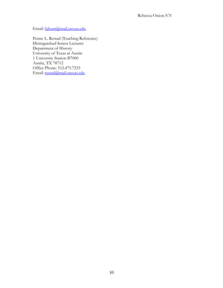 Rebecca Onion/CV

Email: bjhunt@mail.utexas.edu

Penne L. Restad (Teaching Reference)
Distinguished Senior Lecturer
Department of History
University of Texas at Austin
1 University Station B7000
Austin, TX 78712
Office Phone: 512.475.7233
Email: restad@mail.utexas.edu




                                       10
 