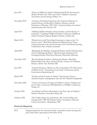 Rebecca Onion/CV

June 2011              “Science, Childhood, and the ‘Informational’ Book: Knowing the
                       Modern World in the 1920s and 1930s.” Children’s Literature
                       Association annual meeting, Hollins, VA

November 2010          “Varieties of Scientific Experience: The American Museum of
                       Natural History, the Brooklyn Children’s Museum, and the
                       Production of Wonder, 1900-1930.” American Studies Association
                       annual meeting, San Antonio, TX

April 2010             “Melding Childhood Studies, Science Studies, and the History of
                       Education.” Exploring Childhood Studies Conference, Childhood
                       Studies Graduate Program, Rutgers-Camden, Camden, NJ

March 2010             “Doing history with Team-Based Learning in a large survey U.S.
                       history course.” With Penne Restad and Michael Sweet. Poster
                       session presented at the annual meeting of the Team Based Learning
                       Collaborative, New Orleans, Louisiana

April 2008             “Reclaiming the Machine: Steampunk Practice and the Humanization
                       of the Technological Object,” Material Culture Symposium for
                       Emerging Scholars, Winterthur Museum, Winterthur, Delaware

November 2007          “Re-articulating the Native, Claiming the Human: Man-Dog
                       Relationships in the New American North,” Society for Literature,
                       Science, and the Arts, Portland, ME

June 2007              “Colonial Narratives, Written on The Animal Body: The Watercolors
                       of Walton Ford,” Association for the Study of Literature and the
                       Environment, Spartanburg, SC

March 2007             “Gender and the Frontier in Alaska.” Guest lecture, Intro to
                       American Studies undergraduate class (for Dr. Elizabeth Engelhardt)

November 2006          “Visions of Carnivore Ecology in Children’s Culture: Dinotopia and
                       Jurassic Park,” Carnivores 2006 (Defenders of Wildlife conference),
                       Tampa, FL

October 2006           “Lead Dogs and Heroic Masculinity in the New Age of Celebrity,”
                       Western Literature Association, Boise, ID

February 2006          “The Endless Quest for Authenticity: The Lord of the Rings and
                       Teenage Girls,” SW/TX Popular Culture Association/American
                       Culture Association, Albuquerque, NM

Panels (As Organizer)

2012            Organized panel for the American Studies Association annual meeting, San
                Juan, Puerto Rico (upcoming in November 2012)


                                             7
 