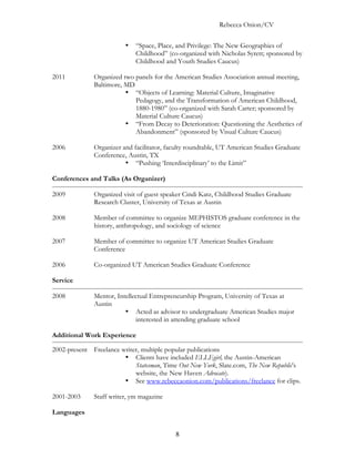 Rebecca Onion/CV

                         •   “Space, Place, and Privilege: The New Geographies of
                             Childhood” (co-organized with Nicholas Syrett; sponsored by
                             Childhood and Youth Studies Caucus)

2011          Organized two panels for the American Studies Association annual meeting,
              Baltimore, MD
                         • “Objects of Learning: Material Culture, Imaginative
                            Pedagogy, and the Transformation of American Childhood,
                            1880-1980” (co-organized with Sarah Carter; sponsored by
                            Material Culture Caucus)
                         • “From Decay to Deterioration: Questioning the Aesthetics of
                            Abandonment” (sponsored by Visual Culture Caucus)

2006          Organizer and facilitator, faculty roundtable, UT American Studies Graduate
              Conference, Austin, TX
                         • “Pushing ‘Interdisciplinary’ to the Limit”

Conferences and Talks (As Organizer)

2009          Organized visit of guest speaker Cindi Katz, Childhood Studies Graduate
              Research Cluster, University of Texas at Austin

2008          Member of committee to organize MEPHISTOS graduate conference in the
              history, anthropology, and sociology of science

2007          Member of committee to organize UT American Studies Graduate
              Conference

2006          Co-organized UT American Studies Graduate Conference

Service

2008          Mentor, Intellectual Entrepreneurship Program, University of Texas at
              Austin
                         • Acted as advisor to undergraduate American Studies major
                             interested in attending graduate school

Additional Work Experience

2002-present Freelance writer, multiple popular publications
                        • Clients have included ELLEgirl, the Austin-American
                            Statesman, Time Out New York, Slate.com, The New Republic’s
                            website, the New Haven Advocate).
                        • See www.rebeccaonion.com/publications/freelance for clips.

2001-2003     Staff writer, ym magazine

Languages


                                           8
 