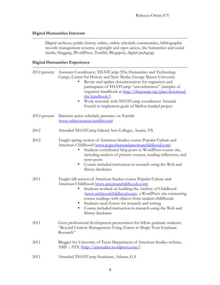 Rebecca Onion/CV



Digital Humanities Interests

       Digital archives, public history online, online scholarly communities, bibliographic
       records management systems, copyright and open access, the humanities and social
       media, blogging (WordPress, Tumblr, Blogspot), digital pedagogy

Digital Humanities Experience

2012-present Assistant Coordinator, THATCamp (The Humanities and Technology
             Camp), Center for History and New Media, George Mason University
                        • Revise and update documentation for organizers and
                            participants of THATCamp “unconferences” (samples of
                            organizer handbook at http://thatcamp.org/plan/download-
                            the-handbook/)
                        • Work remotely with THATCamp coordinator Amanda
                            French to implement goals of Mellon-funded project

2012-present Maintain active scholarly presence on Tumblr
             (www.rebeccaonion.tumblr.com)

2012          Attended THATCamp Liberal Arts Colleges, Austin, TX

2012          Taught spring section of American Studies course Popular Culture and
              American Childhood (www.popcultureandamericanchildhood.com)
                         • Students contributed blog posts to WordPress course site,
                             including analysis of primary sources, reading reflections, and
                             news posts
                         • Course included instruction in research using the Web and
                             library databases

2011          Taught fall section of American Studies course Popular Culture and
              American Childhood (www.americanchildhoods.com)
                          • Students worked on building the Archive of Childhood
                              (www.archiveofchildhood.com), a WordPress site connecting
                              course readings with objects from student childhoods
                          • Students used Zotero for research and writing
                          • Course included instruction in research using the Web and
                              library databases

2011          Gave professional development presentation for fellow graduate students:
              “Beyond Citation Management: Using Zotero to Shape Your Graduate
              Research”

2011          Blogger for University of Texas Department of American Studies website,
              AMS :: ATX (http://amstudies.wordpress.com/)

2011          Attended THATCamp Southeast, Atlanta, GA


                                             4
 