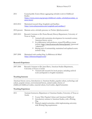 Rebecca Onion/CV



2011           Created public Zotero library aggregating scholarly work in Childhood
               Srudies
               (https://www.zotero.org/groups/childhood_studies_scholarlysecondary_so
               urces/items)

2010-2012      Maintained research blog, Songbirds and Satellites
               (http://www.rebeccaonion.com/songbirds-and-satellites/)

2010-present Maintain active scholarly presence on Twitter (@rebeccaonion)

2009-2010      Research Assistant to Dr. Penne Restad, History Department, University of
               Texas at Austin
                          • Assisted with curriculum development for twentieth-century
                              American history survey
                          • In collaboration with professor, created WordPress course
                              website: http://sites.la.utexas.edu/history2point0/ (password
                              “oldschool”)
                          • During term of assistantship, maintained and updated course
                              website’s blog

2007-2008      Maintained orals reading blog, La Biblioteca de Babel
               (http://bifurcan.blogspot.com)


Research Experience

2007-2008      Research Assistant to Dr. Janet Davis, American Studies Department,
               University of Texas at Austin
                           • Assisted with research for book project, including archival
                              work and Spanish-to-English translation

Teaching Interests

American history survey, Introduction to American Studies, popular culture, technology and
culture, popular science, environmental history, animal studies, history of
childhood/childhood studies, material culture, food studies, digital humanities

Teaching Experience

2011           Assistant Instructor, Department of American Studies, University of Texas at
               Austin
                           • Course Title: Popular Culture and American Childhood
                           • Introductory seminar in American Studies, with a Writing
                               Flag
                           • Planned original curriculum, while implementing university-
                               wide Writing Flag requirements



                                             5
 