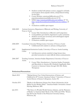 Rebecca Onion/CV

                          •   Students worked with primary sources, engaged in scholarly
                              conversations about popular culture, and produced writing
                              for the Web
                          •   Course Websites: americanchildhoods.com (F’11),
                              popcultureandamericanchildhood.com (S ’12)
                          •   Syllabi: http://americanchildhoods.com/syllabus/ (F ’11),
                              http://popcultureandamericanchildhood.com/syllabus/ (S
                              ’12)
                          •   Evaluations available upon request

2008-2009      Assistant Instructor, Department of Rhetoric and Writing, University of
               Texas at Austin
                           • Course Title: Introduction to Rhetoric and Composition
                           • Used guidelines provided by department to plan curriculum
                           • Students revised, peer-reviewed, and workshopped original
                               argumentative essays
                           • Evaluations available upon request

2008-2009      Consultant, University Writing Center, University of Texas at Austin
                          • Collaborated with students to advance writing projects

2007           Supplemental Instruction Leader, University of Texas at Austin Learning
               Center
                         • Led discussion sections attached to large lecture class;
                             provided instruction in study skills & written communication

2006-2007      Teaching Assistant, American Studies Department, University of Texas at
               Austin
                         • Course Titles: Introduction to American Studies: Femininity
                              and Masculinity in America (Dr. Elizabeth Engelhardt); Main
                              Currents in American Culture through 1865 (Dr. Shirley
                              Thompson)

Professional Presentations

March 2012            “Making Science Fun: Critical Intersections of Science and
                      Childhood in 20th-Century American Culture,” University of Texas at
                      Austin History of Science Colloquium, Austin, TX

October 2011          “Reality in the Basement: Science Sets, Home Laboratories, & the
                      Market for the Modern Mind.” American Studies Association Annual
                      Meeting, Baltimore, MD

July 2011             “The Story of a Wonder World: Science, Industry, and the ‘Romance
                      of Reality’ in American Kids’ Books of the 1920s and 1930s.” Brown-
                      bag talk for the Friends of the Princeton University Library,
                      Princeton, NJ



                                            6
 