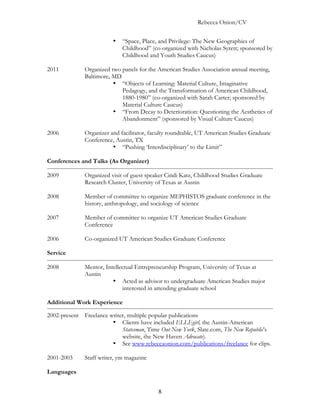 Rebecca Onion/CV

                         •   “Space, Place, and Privilege: The New Geographies of
                             Childhood” (co-organized with Nicholas Syrett; sponsored by
                             Childhood and Youth Studies Caucus)

2011          Organized two panels for the American Studies Association annual meeting,
              Baltimore, MD
                         • “Objects of Learning: Material Culture, Imaginative
                            Pedagogy, and the Transformation of American Childhood,
                            1880-1980” (co-organized with Sarah Carter; sponsored by
                            Material Culture Caucus)
                         • “From Decay to Deterioration: Questioning the Aesthetics of
                            Abandonment” (sponsored by Visual Culture Caucus)

2006          Organizer and facilitator, faculty roundtable, UT American Studies Graduate
              Conference, Austin, TX
                         • “Pushing ‘Interdisciplinary’ to the Limit”

Conferences and Talks (As Organizer)

2009          Organized visit of guest speaker Cindi Katz, Childhood Studies Graduate
              Research Cluster, University of Texas at Austin

2008          Member of committee to organize MEPHISTOS graduate conference in the
              history, anthropology, and sociology of science

2007          Member of committee to organize UT American Studies Graduate
              Conference

2006          Co-organized UT American Studies Graduate Conference

Service

2008          Mentor, Intellectual Entrepreneurship Program, University of Texas at
              Austin
                         • Acted as advisor to undergraduate American Studies major
                             interested in attending graduate school

Additional Work Experience

2002-present Freelance writer, multiple popular publications
                        • Clients have included ELLEgirl, the Austin-American
                            Statesman, Time Out New York, Slate.com, The New Republic’s
                            website, the New Haven Advocate).
                        • See www.rebeccaonion.com/publications/freelance for clips.

2001-2003     Staff writer, ym magazine

Languages


                                           8
 