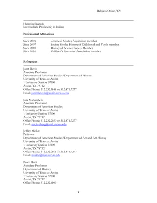 Rebecca Onion/CV



Fluent in Spanish
Intermediate Proficiency in Italian

Professional Affiliations

Since 2005             American Studies Association member
Since 2007             Society for the History of Childhood and Youth member
Since 2010             History of Science Society Member
Since 2010             Children’s Literature Association member


References

Janet Davis
Associate Professor
Department of American Studies/Department of History
University of Texas at Austin
1 University Station B7100
Austin, TX 78712
Office Phone: 512.232.1848 or 512.471.7277
Email: janetmdavis@austin.utexas.edu

Julia Mickenberg
Associate Professor
Department of American Studies
University of Texas at Austin
1 University Station B7100
Austin, TX 78712
Office Phone: 512.232.2650 or 512.471.7277
Email: mickenberg@mail.utexas.edu

Jeffrey Meikle
Professor
Department of American Studies/Department of Art and Art History
University of Texas at Austin
1 University Station B7100
Austin, TX 78712
Office Phone: 512.232.2166 or 512.471.7277
Email: meikle@mail.utexas.edu

Bruce Hunt
Associate Professor
Department of History
University of Texas at Austin
1 University Station B7000
Austin, TX 78712
Office Phone: 512.232.6109


                                             9
 