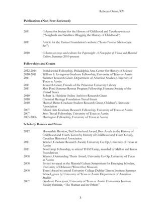 Rebecca Onion/CV

Publications (Non-Peer-Reviewed)


2011         Column for Society for the History of Childhood and Youth newsletter
             (“Songbirds and Satellites: Blogging the History of Childhood”)

2011         Article for the Pasteur Foundation’s website (“Louis Pasteur Microscope
             Set”)

2010         Column on toys and culture for Paperweight: A Newspaper of Visual and Material
             Culture, Summer 2010-present

Fellowships and Grants

2012-2014    Postdoctoral Fellowship, Philadelphia Area Center for History of Science
2010-2011    William S. Livingston Graduate Fellowship, University of Texas at Austin
2011         Summer Research Grant, Department of American Studies, University of
             Texas at Austin
2011         Research Grant, Friends of the Princeton University Library
2011         Shin Pond Summer Retreat Program Fellowship, Humane Society of the
             United States
2010         Robert A. Heinlein Online Archives Research Grant
2010         Chemical Heritage Foundation Travel Grant
2010         Hannah Beiter Graduate Student Research Grant, Children’s Literature
             Association
2007         Liberal Arts Graduate Research Fellowship, University of Texas at Austin
2007         Stott Travel Fellowship, University of Texas at Austin
2005-2006    Harrington Fellowship, University of Texas at Austin

Scholarly Honors and Prizes

2012         Honorable Mention, Neil Sutherland Award, Best Article in the History of
             Childhood and Youth. Given by History of Childhood and Youth Group,
             Canadian Historical Association
2011         Winner, Graduate Research Award, University Co-Op, University of Texas at
             Austin
2011         BootCamp Fellowship, to attend THATCamp, awarded by Mellon and Kress
             Foundations
2008         Winner, Outstanding Thesis Award, University Co-Op, University of Texas
             at Austin
2008         Invited to speak at the Material Culture Symposium for Emerging Scholars,
             University of Delaware/Winterthur Museum
2008         Travel Award to attend University College Dublin Clinton Institute Summer
             School, given by University of Texas at Austin Department of American
             Studies
2007         Graduate Participant, University of Texas at Austin Humanities Institute
             Faculty Seminar, “The Human and its Others”



                                           3
 
