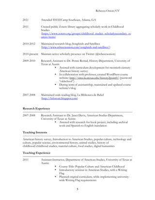 Rebecca Onion/CV

2011           Attended THATCamp Southeast, Atlanta, GA

2011           Created public Zotero library aggregating scholarly work in Childhood
               Srudies
               (https://www.zotero.org/groups/childhood_studies_scholarlysecondary_so
               urces/items)

2010-2012      Maintained research blog, Songbirds and Satellites
               (http://www.rebeccaonion.com/songbirds-and-satellites/)

2010-present Maintain active scholarly presence on Twitter (@rebeccaonion)

2009-2010      Research Assistant to Dr. Penne Restad, History Department, University of
               Texas at Austin
                          • Assisted with curriculum development for twentieth-century
                              American history survey
                          • In collaboration with professor, created WordPress course
                              website: http://sites.la.utexas.edu/history2point0/ (password
                              “oldschool”)
                          • During term of assistantship, maintained and updated course
                              website’s blog

2007-2008      Maintained orals reading blog, La Biblioteca de Babel
               (http://bifurcan.blogspot.com)


Research Experience

2007-2008      Research Assistant to Dr. Janet Davis, American Studies Department,
               University of Texas at Austin
                           • Assisted with research for book project, including archival
                              work and Spanish-to-English translation

Teaching Interests

American history survey, Introduction to American Studies, popular culture, technology and
culture, popular science, environmental history, animal studies, history of
childhood/childhood studies, material culture, food studies, digital humanities

Teaching Experience

2011           Assistant Instructor, Department of American Studies, University of Texas at
               Austin
                           • Course Title: Popular Culture and American Childhood
                           • Introductory seminar in American Studies, with a Writing
                               Flag
                           • Planned original curriculum, while implementing university-
                               wide Writing Flag requirements


                                             5
 