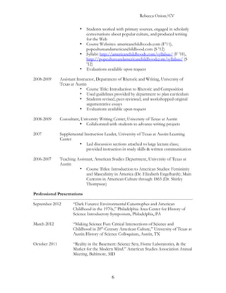 Rebecca Onion/CV

                          •   Students worked with primary sources, engaged in scholarly
                              conversations about popular culture, and produced writing
                              for the Web
                          •   Course Websites: americanchildhoods.com (F’11),
                              popcultureandamericanchildhood.com (S ’12)
                          •   Syllabi: http://americanchildhoods.com/syllabus/ (F ’11),
                              http://popcultureandamericanchildhood.com/syllabus/ (S
                              ’12)
                          •   Evaluations available upon request

2008-2009      Assistant Instructor, Department of Rhetoric and Writing, University of
               Texas at Austin
                           • Course Title: Introduction to Rhetoric and Composition
                           • Used guidelines provided by department to plan curriculum
                           • Students revised, peer-reviewed, and workshopped original
                               argumentative essays
                           • Evaluations available upon request

2008-2009      Consultant, University Writing Center, University of Texas at Austin
                          • Collaborated with students to advance writing projects

2007           Supplemental Instruction Leader, University of Texas at Austin Learning
               Center
                         • Led discussion sections attached to large lecture class;
                             provided instruction in study skills & written communication

2006-2007      Teaching Assistant, American Studies Department, University of Texas at
               Austin
                         • Course Titles: Introduction to American Studies: Femininity
                              and Masculinity in America (Dr. Elizabeth Engelhardt); Main
                              Currents in American Culture through 1865 (Dr. Shirley
                              Thompson)

Professional Presentations

September 2012        “Dark Futures: Environmental Catastrophes and American
                      Childhood in the 1970s,” Philadelphia Area Center for History of
                      Science Introductory Symposium, Philadelphia, PA

March 2012            “Making Science Fun: Critical Intersections of Science and
                      Childhood in 20th-Century American Culture,” University of Texas at
                      Austin History of Science Colloquium, Austin, TX

October 2011          “Reality in the Basement: Science Sets, Home Laboratories, & the
                      Market for the Modern Mind.” American Studies Association Annual
                      Meeting, Baltimore, MD




                                            6
 