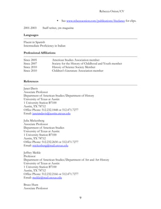 Rebecca Onion/CV

                            •   See www.rebeccaonion.com/publications/freelance for clips.

2001-2003      Staff writer, ym magazine

Languages

Fluent in Spanish
Intermediate Proficiency in Italian

Professional Affiliations

Since 2005             American Studies Association member
Since 2007             Society for the History of Childhood and Youth member
Since 2010             History of Science Society Member
Since 2010             Children’s Literature Association member


References

Janet Davis
Associate Professor
Department of American Studies/Department of History
University of Texas at Austin
1 University Station B7100
Austin, TX 78712
Office Phone: 512.232.1848 or 512.471.7277
Email: janetmdavis@austin.utexas.edu

Julia Mickenberg
Associate Professor
Department of American Studies
University of Texas at Austin
1 University Station B7100
Austin, TX 78712
Office Phone: 512.232.2650 or 512.471.7277
Email: mickenberg@mail.utexas.edu

Jeffrey Meikle
Professor
Department of American Studies/Department of Art and Art History
University of Texas at Austin
1 University Station B7100
Austin, TX 78712
Office Phone: 512.232.2166 or 512.471.7277
Email: meikle@mail.utexas.edu

Bruce Hunt
Associate Professor


                                              9
 