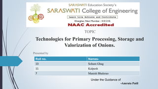 Technologies for Primary Processing, Storage and
Valorization of Onions.
TOPIC
Presented by
Roll no. Names-
13 Soham Ghag
11 Kalpesh
7 Manish Bhalerao
Under the Guidance of
-Amruta Patil
 