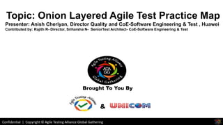 Confidential | Copyright © Agile Testing Alliance Global Gathering
Brought To You By
&
Topic: Onion Layered Agile Test Practice Map
Presenter: Anish Cheriyan, Director Quality and CoE-Software Engineering & Test , Huawei
Contributed by: Rajith R- Director, Sriharsha N- SeniorTest Architect- CoE-Software Engineering & Test
 