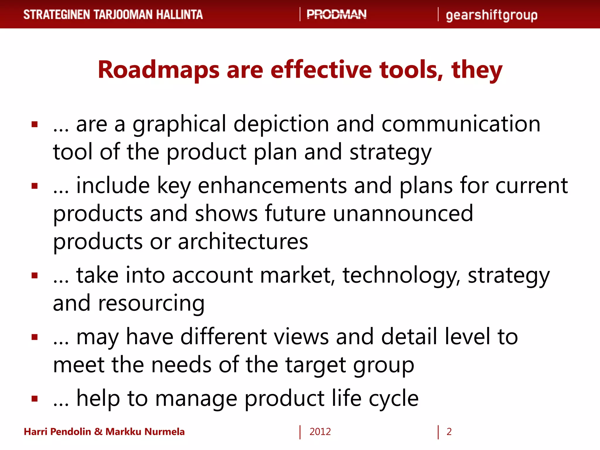 Roadmaps are effective tools, they

  … are a graphical depiction and communication
     tool of the product plan and strategy
    … include key enhancements and plans for current
     products and shows future unannounced
     products or architectures
    … take into account market, technology, strategy
     and resourcing
    … may have different views and detail level to
     meet the needs of the target group
    … help to manage product life cycle
Harri Pendolin & Markku Nurmela   2012     2
 