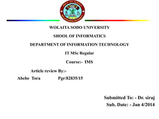 WOLAITA SODO UNIVERSITY
SHOOL OF INFORMATICS
DEPARTMENT OF INFORMATION TECHNOLOGY
IT MSc Regular
Course:- IMS
Article review By:-
Abebe Tora Pgr/82835/15
Submitted To: - Dr. siraj
Sub. Date: - Jan 4/2014
 