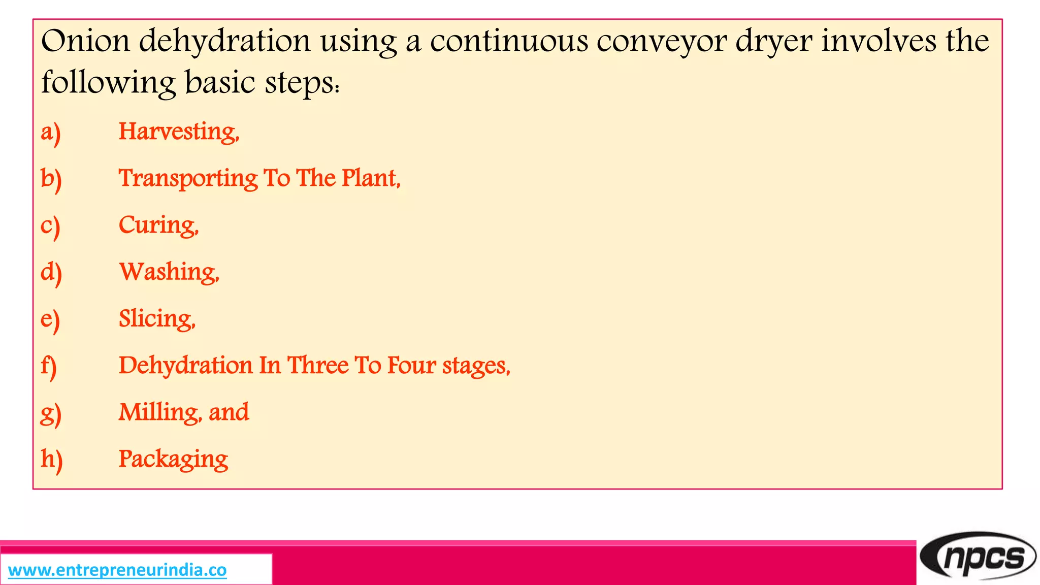 Onion dehydration using a continuous conveyor dryer involves the
following basic steps:
a) Harvesting,
b) Transporting To The Plant,
c) Curing,
d) Washing,
e) Slicing,
f) Dehydration In Three To Four stages,
g) Milling, and
h) Packaging
www.entrepreneurindia.co
 