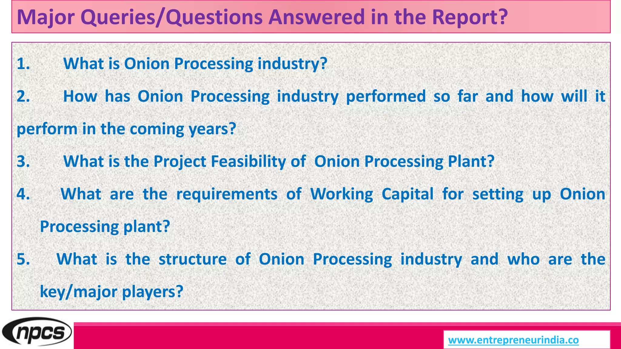 Major Queries/Questions Answered in the Report?
www.entrepreneurindia.co
1. What is Onion Processing industry?
2. How has Onion Processing industry performed so far and how will it
perform in the coming years?
3. What is the Project Feasibility of Onion Processing Plant?
4. What are the requirements of Working Capital for setting up Onion
Processing plant?
5. What is the structure of Onion Processing industry and who are the
key/major players?
 