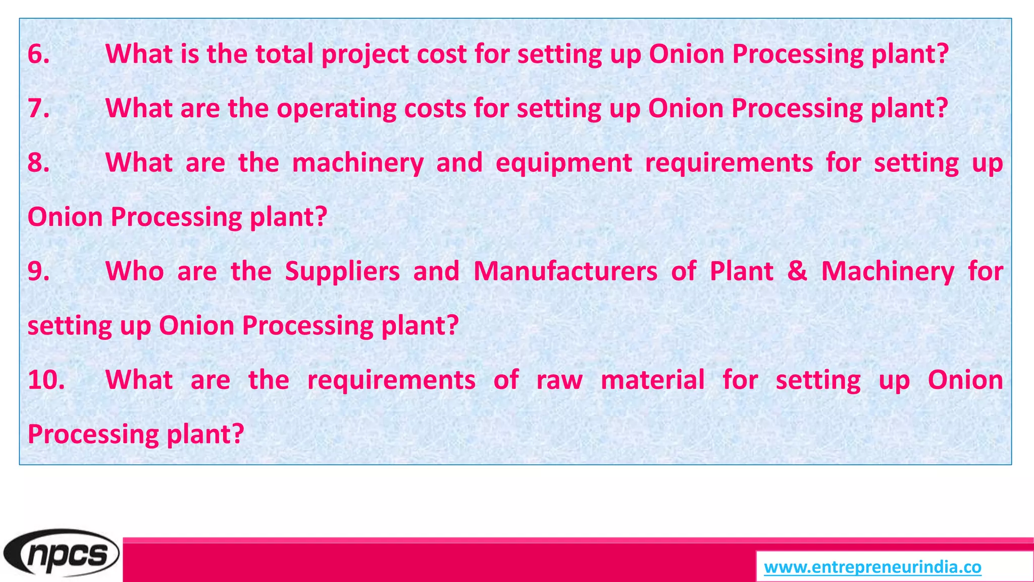 6. What is the total project cost for setting up Onion Processing plant?
7. What are the operating costs for setting up Onion Processing plant?
8. What are the machinery and equipment requirements for setting up
Onion Processing plant?
9. Who are the Suppliers and Manufacturers of Plant & Machinery for
setting up Onion Processing plant?
10. What are the requirements of raw material for setting up Onion
Processing plant?
www.entrepreneurindia.co
 