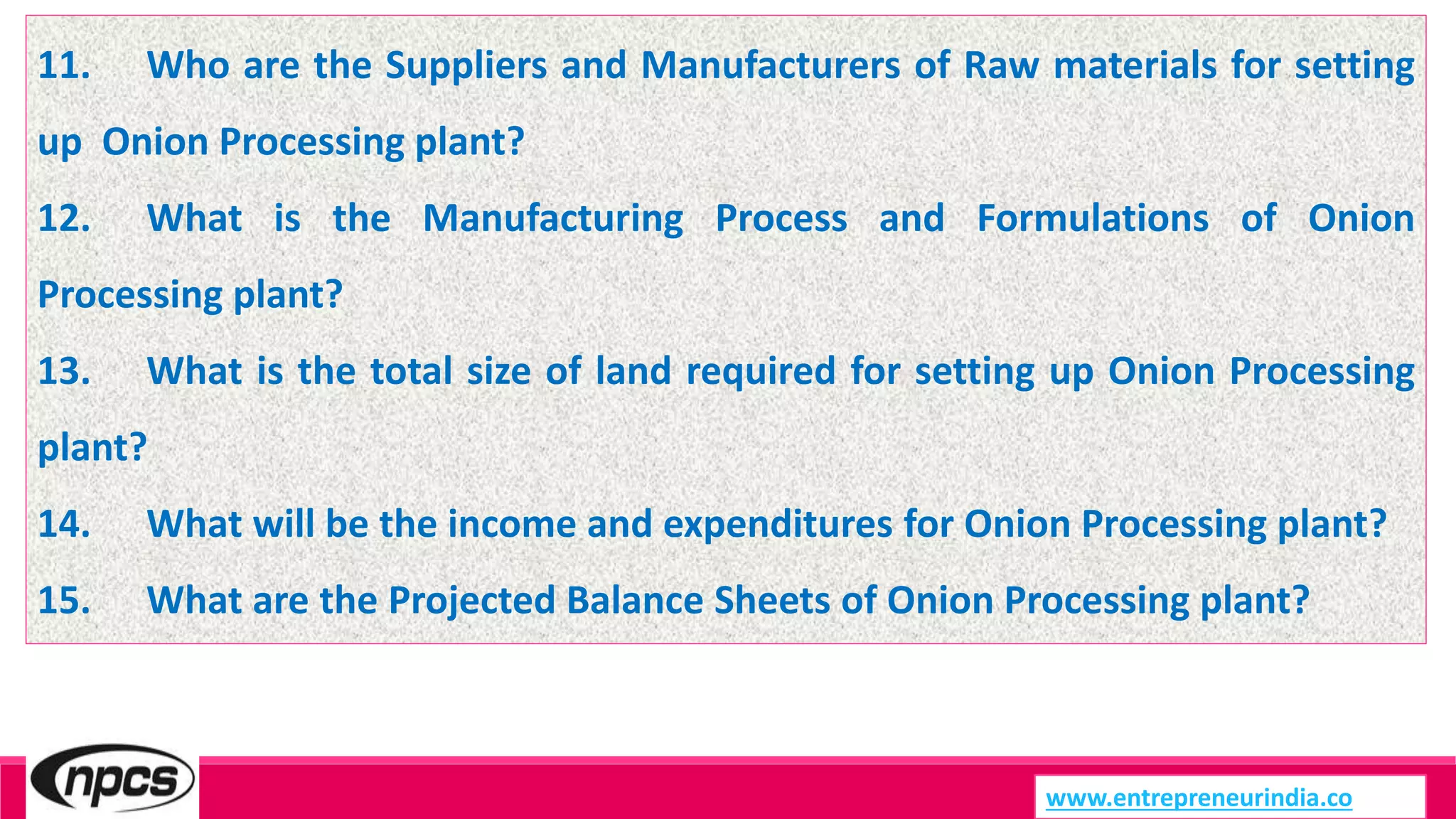 www.entrepreneurindia.co
11. Who are the Suppliers and Manufacturers of Raw materials for setting
up Onion Processing plant?
12. What is the Manufacturing Process and Formulations of Onion
Processing plant?
13. What is the total size of land required for setting up Onion Processing
plant?
14. What will be the income and expenditures for Onion Processing plant?
15. What are the Projected Balance Sheets of Onion Processing plant?
 