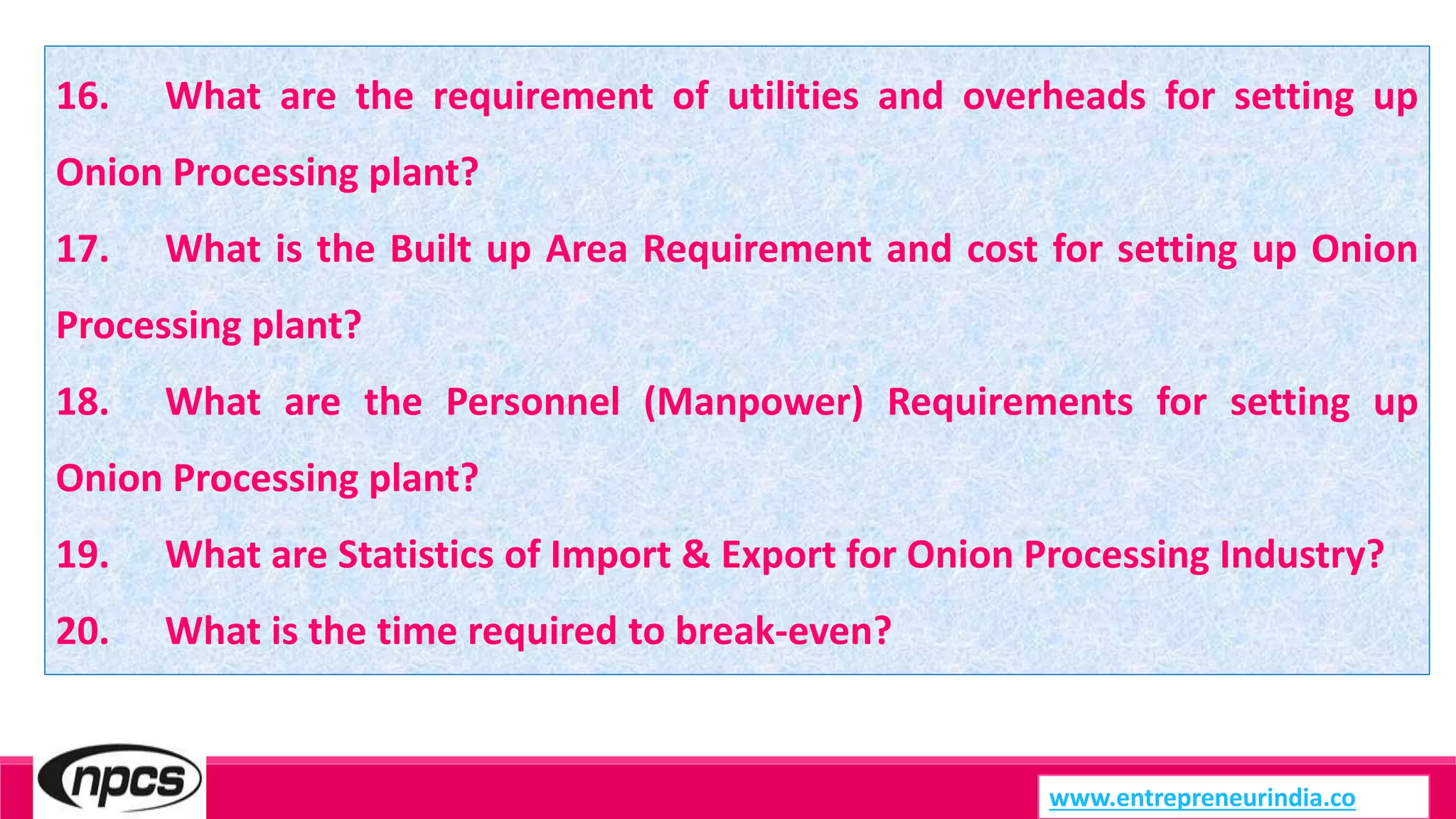 www.entrepreneurindia.co
16. What are the requirement of utilities and overheads for setting up
Onion Processing plant?
17. What is the Built up Area Requirement and cost for setting up Onion
Processing plant?
18. What are the Personnel (Manpower) Requirements for setting up
Onion Processing plant?
19. What are Statistics of Import & Export for Onion Processing Industry?
20. What is the time required to break-even?
 