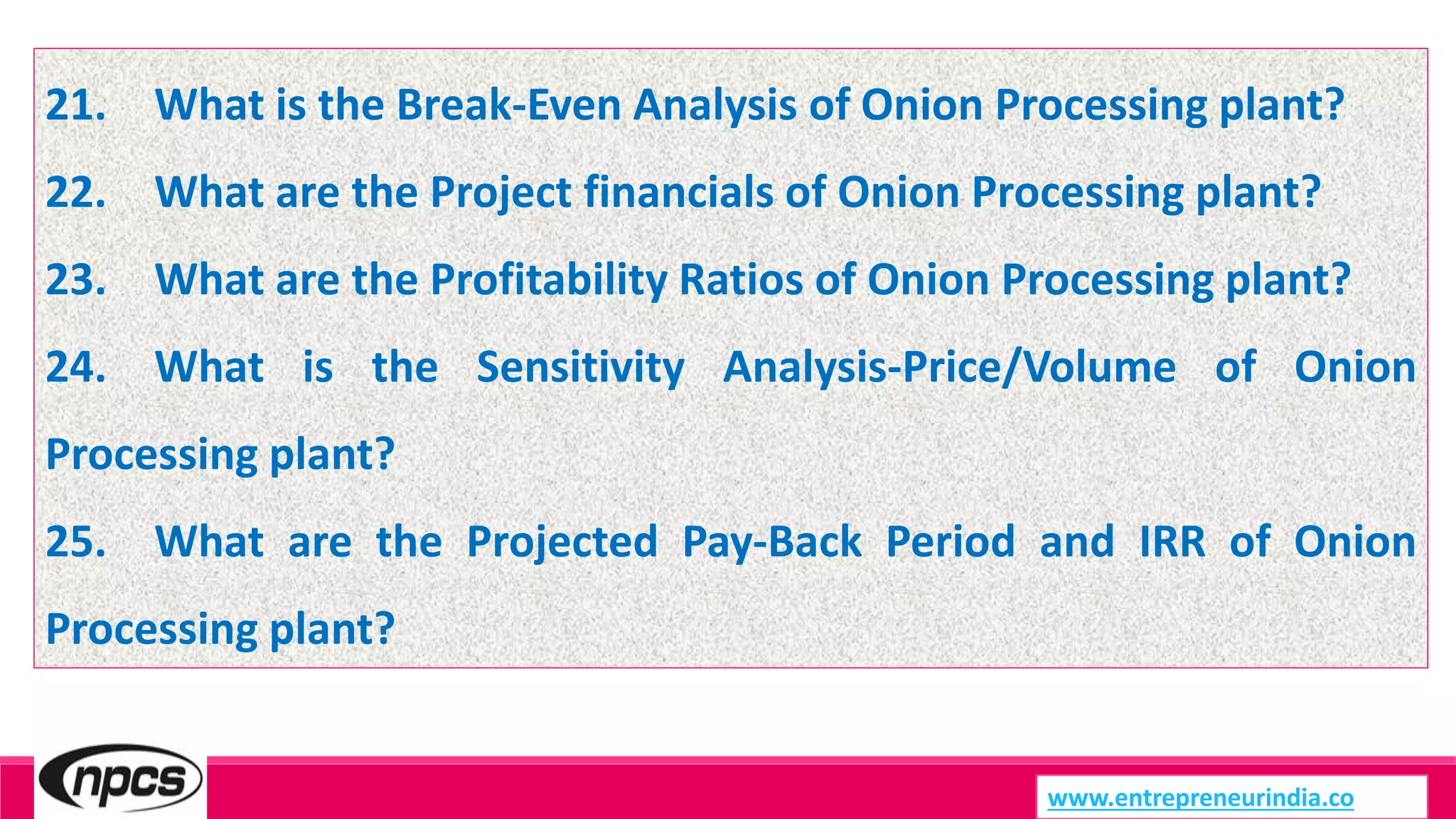 21. What is the Break-Even Analysis of Onion Processing plant?
22. What are the Project financials of Onion Processing plant?
23. What are the Profitability Ratios of Onion Processing plant?
24. What is the Sensitivity Analysis-Price/Volume of Onion
Processing plant?
25. What are the Projected Pay-Back Period and IRR of Onion
Processing plant?
www.entrepreneurindia.co
 