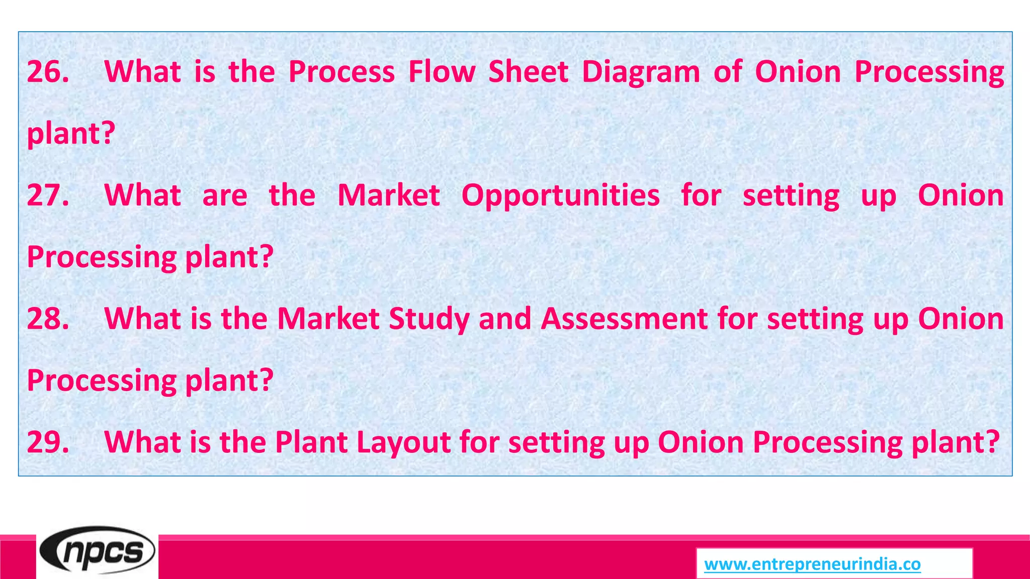 26. What is the Process Flow Sheet Diagram of Onion Processing
plant?
27. What are the Market Opportunities for setting up Onion
Processing plant?
28. What is the Market Study and Assessment for setting up Onion
Processing plant?
29. What is the Plant Layout for setting up Onion Processing plant?
www.entrepreneurindia.co
 