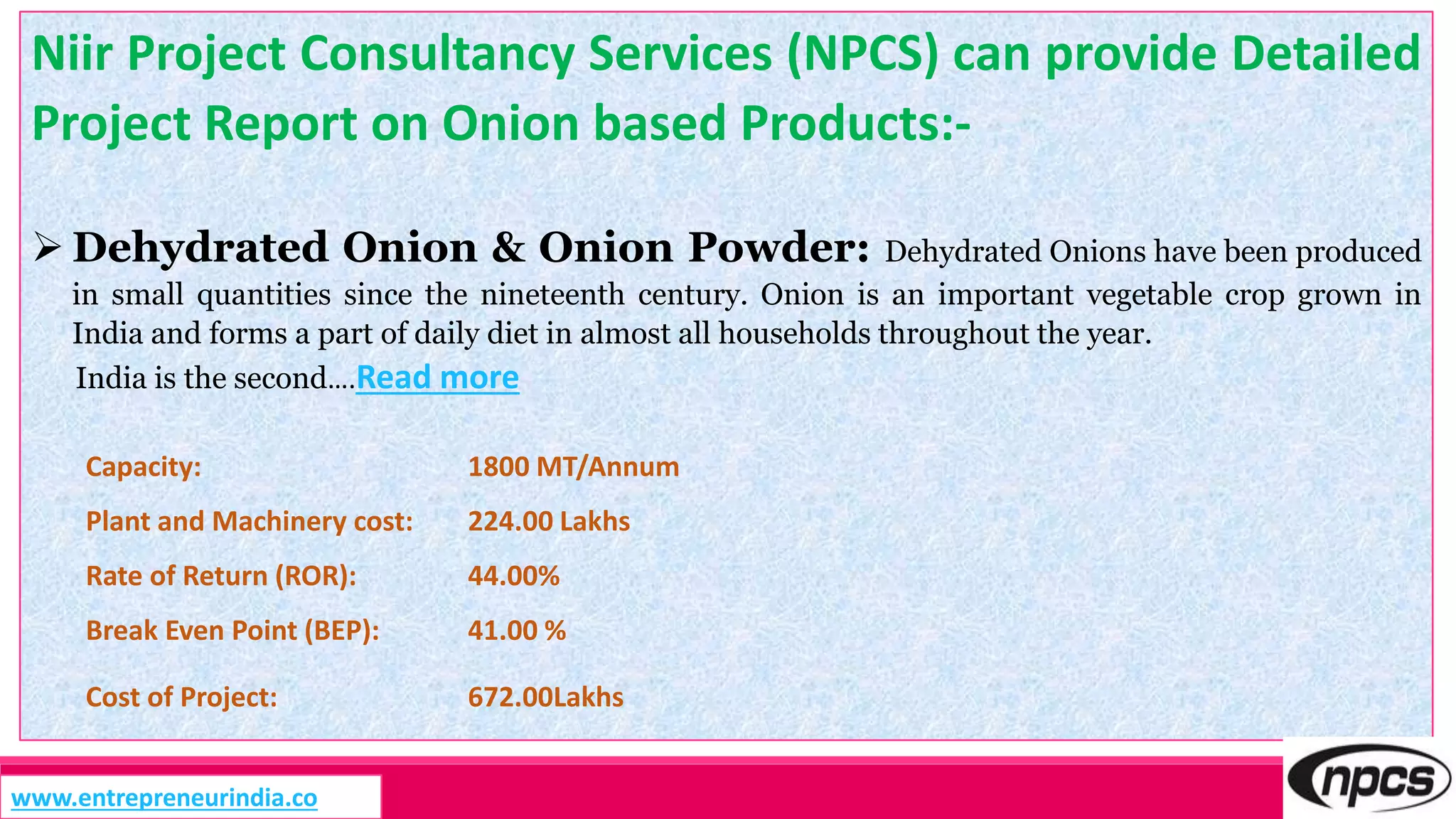 Niir Project Consultancy Services (NPCS) can provide Detailed
Project Report on Onion based Products:-
 Dehydrated Onion & Onion Powder: Dehydrated Onions have been produced
in small quantities since the nineteenth century. Onion is an important vegetable crop grown in
India and forms a part of daily diet in almost all households throughout the year.
India is the second….Read more
Capacity: 1800 MT/Annum
Plant and Machinery cost: 224.00 Lakhs
Rate of Return (ROR): 44.00%
Break Even Point (BEP): 41.00 %
Cost of Project: 672.00Lakhs
www.entrepreneurindia.co
 
