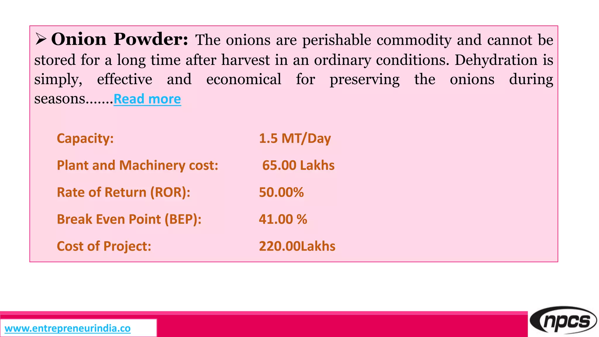  Onion Powder: The onions are perishable commodity and cannot be
stored for a long time after harvest in an ordinary conditions. Dehydration is
simply, effective and economical for preserving the onions during
seasons…….Read more
Capacity: 1.5 MT/Day
Plant and Machinery cost: 65.00 Lakhs
Rate of Return (ROR): 50.00%
Break Even Point (BEP): 41.00 %
Cost of Project: 220.00Lakhs
www.entrepreneurindia.co
 