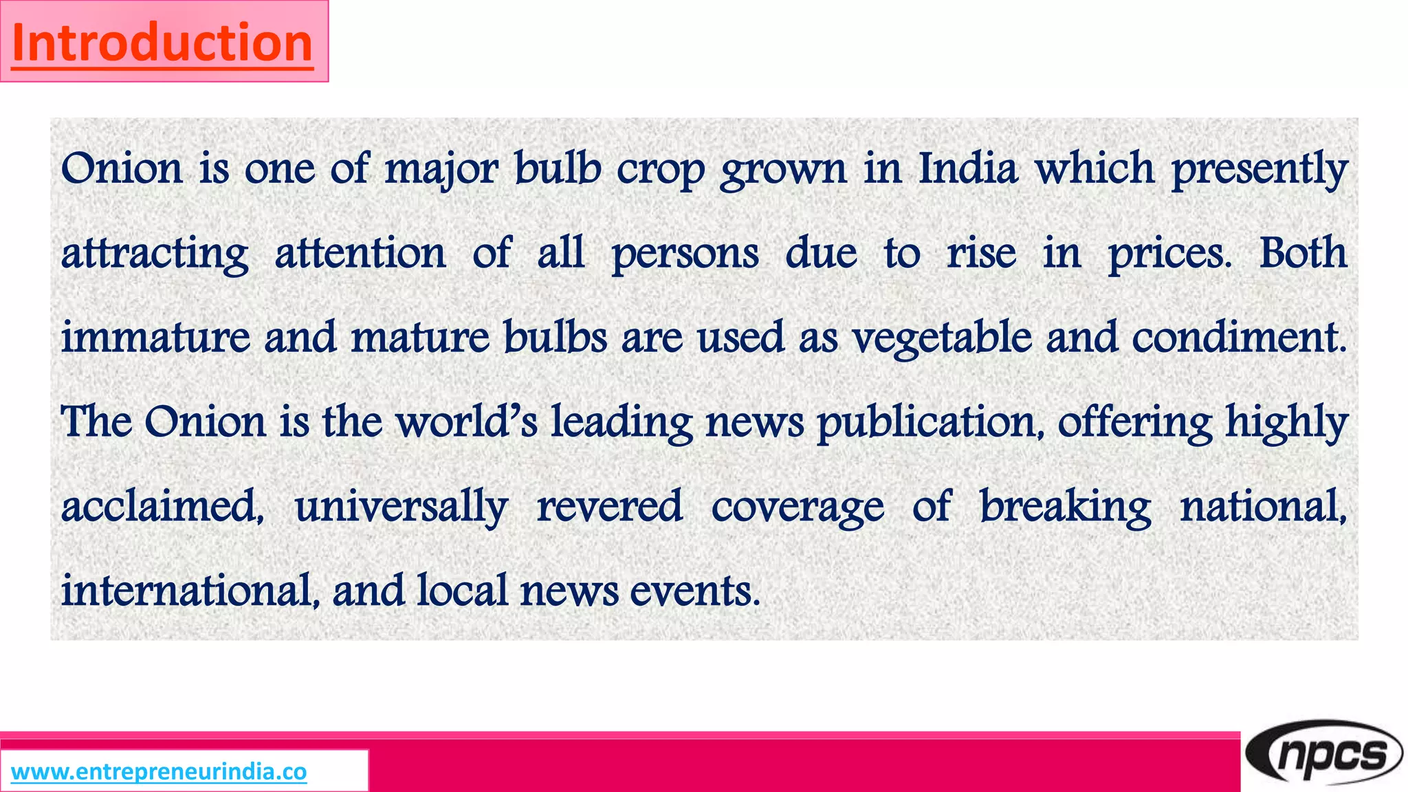 www.entrepreneurindia.co
Introduction
Onion is one of major bulb crop grown in India which presently
attracting attention of all persons due to rise in prices. Both
immature and mature bulbs are used as vegetable and condiment.
The Onion is the world’s leading news publication, offering highly
acclaimed, universally revered coverage of breaking national,
international, and local news events.
 