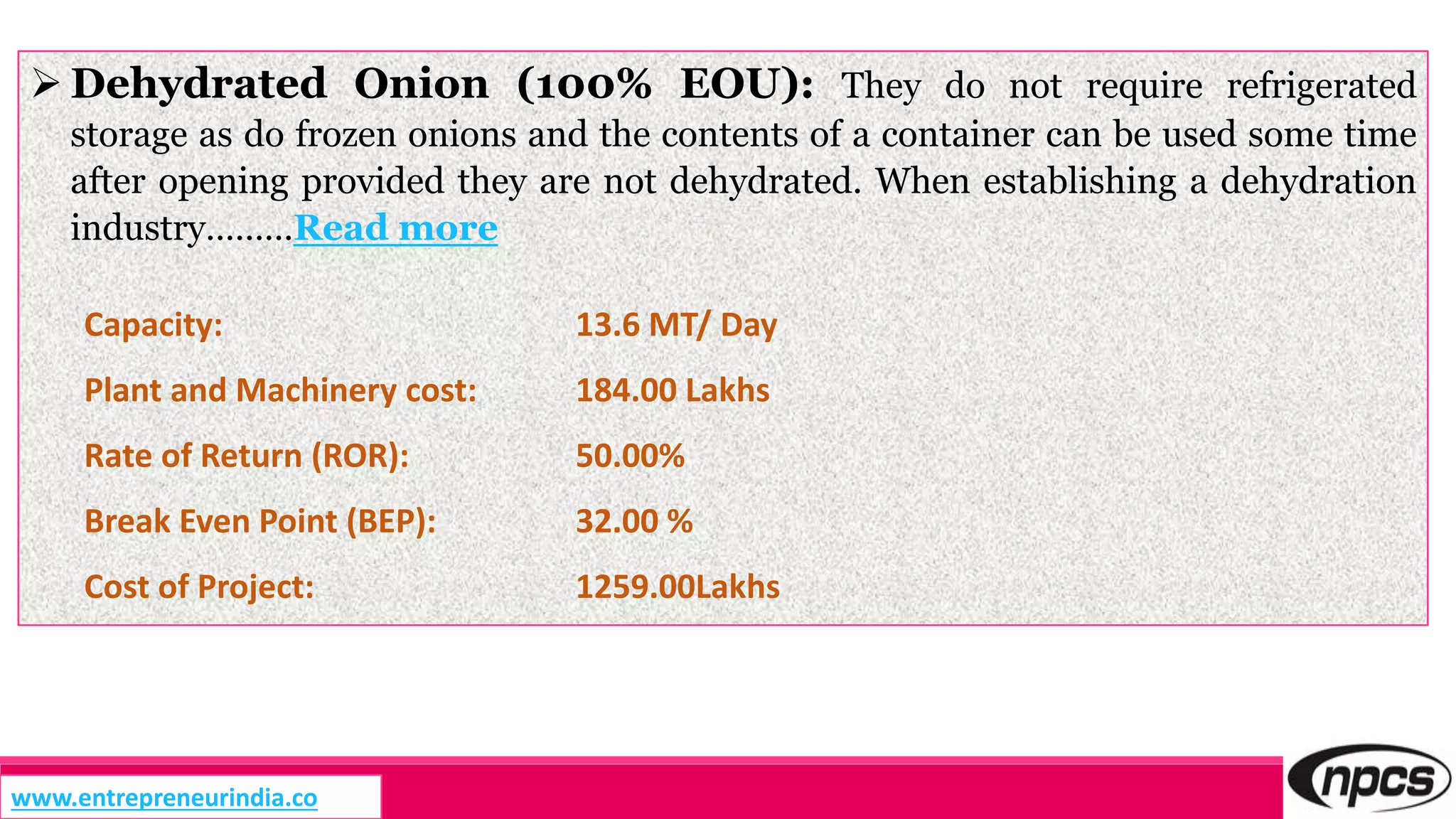  Dehydrated Onion (100% EOU): They do not require refrigerated
storage as do frozen onions and the contents of a container can be used some time
after opening provided they are not dehydrated. When establishing a dehydration
industry………Read more
Capacity: 13.6 MT/ Day
Plant and Machinery cost: 184.00 Lakhs
Rate of Return (ROR): 50.00%
Break Even Point (BEP): 32.00 %
Cost of Project: 1259.00Lakhs
www.entrepreneurindia.co
 