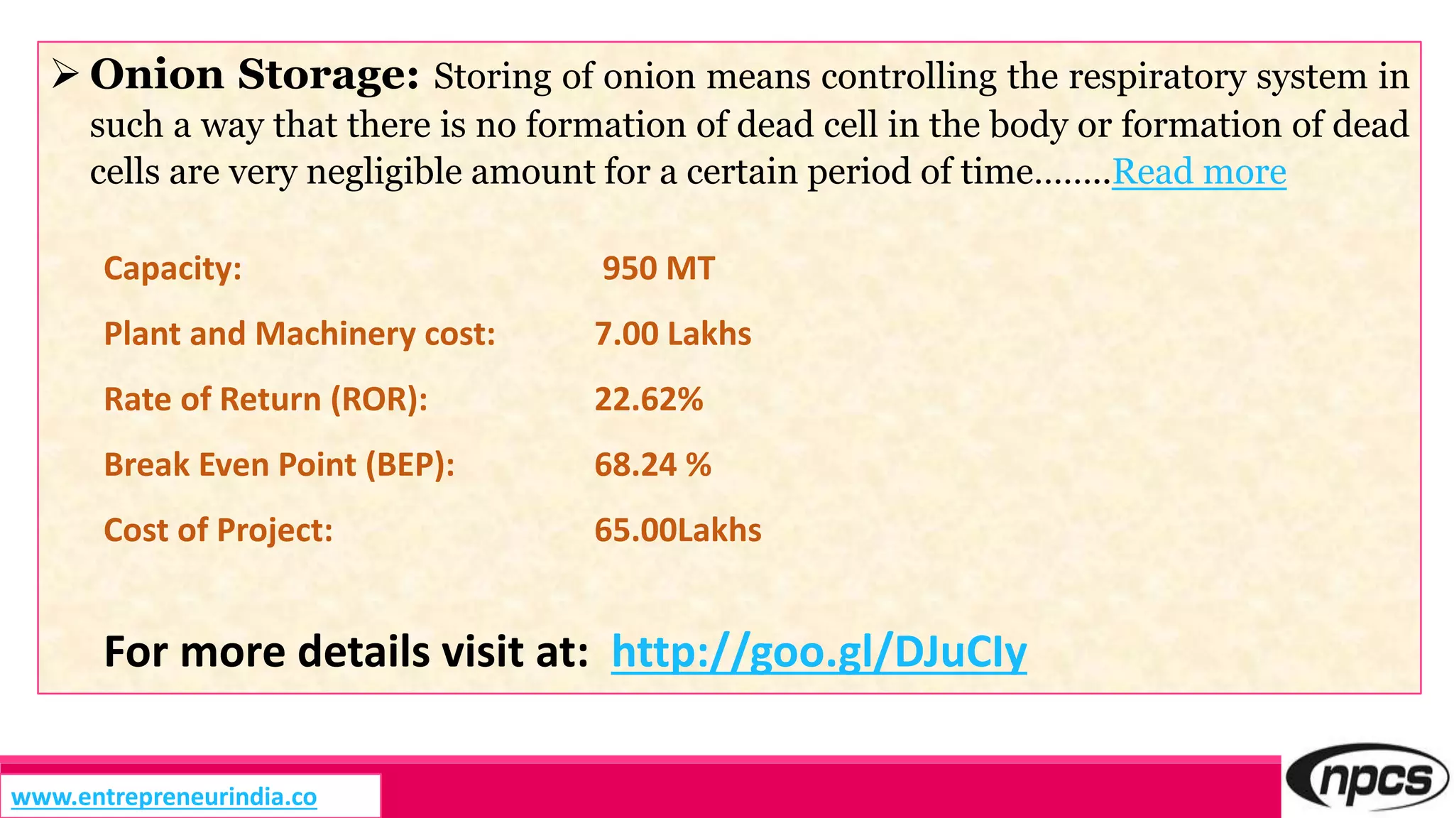  Onion Storage: Storing of onion means controlling the respiratory system in
such a way that there is no formation of dead cell in the body or formation of dead
cells are very negligible amount for a certain period of time……..Read more
Capacity: 950 MT
Plant and Machinery cost: 7.00 Lakhs
Rate of Return (ROR): 22.62%
Break Even Point (BEP): 68.24 %
Cost of Project: 65.00Lakhs
For more details visit at: http://goo.gl/DJuCIy
www.entrepreneurindia.co
 