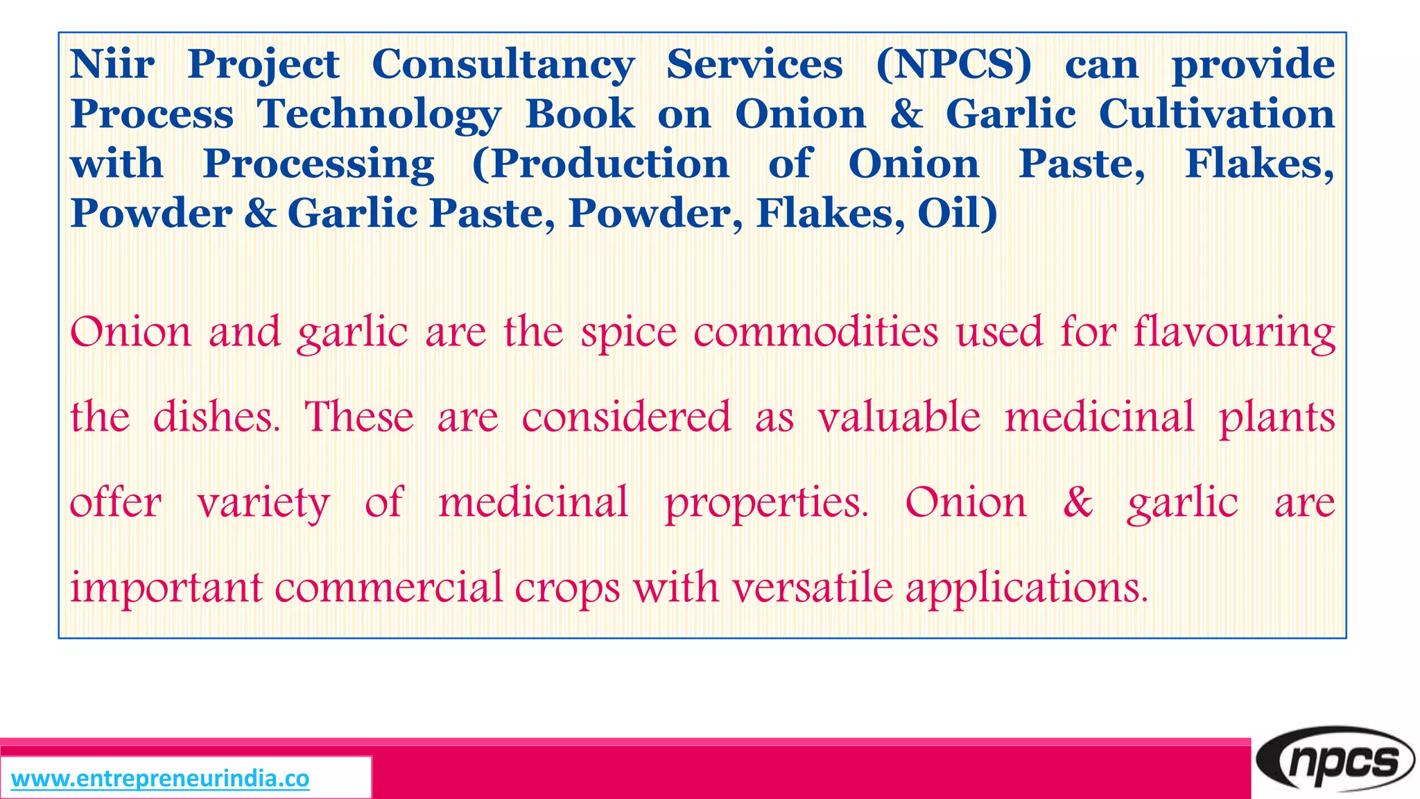 Niir Project Consultancy Services (NPCS) can provide
Process Technology Book on Onion & Garlic Cultivation
with Processing (Production of Onion Paste, Flakes,
Powder & Garlic Paste, Powder, Flakes, Oil)
Onion and garlic are the spice commodities used for flavouring
the dishes. These are considered as valuable medicinal plants
offer variety of medicinal properties. Onion & garlic are
important commercial crops with versatile applications.
www.entrepreneurindia.co
 