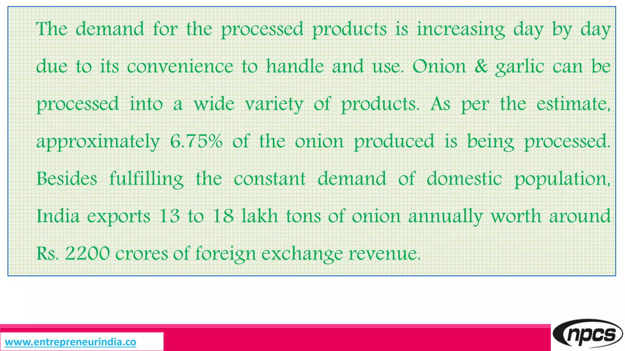 The demand for the processed products is increasing day by day
due to its convenience to handle and use. Onion & garlic can be
processed into a wide variety of products. As per the estimate,
approximately 6.75% of the onion produced is being processed.
Besides fulfilling the constant demand of domestic population,
India exports 13 to 18 lakh tons of onion annually worth around
Rs. 2200 crores of foreign exchange revenue.
www.entrepreneurindia.co
 