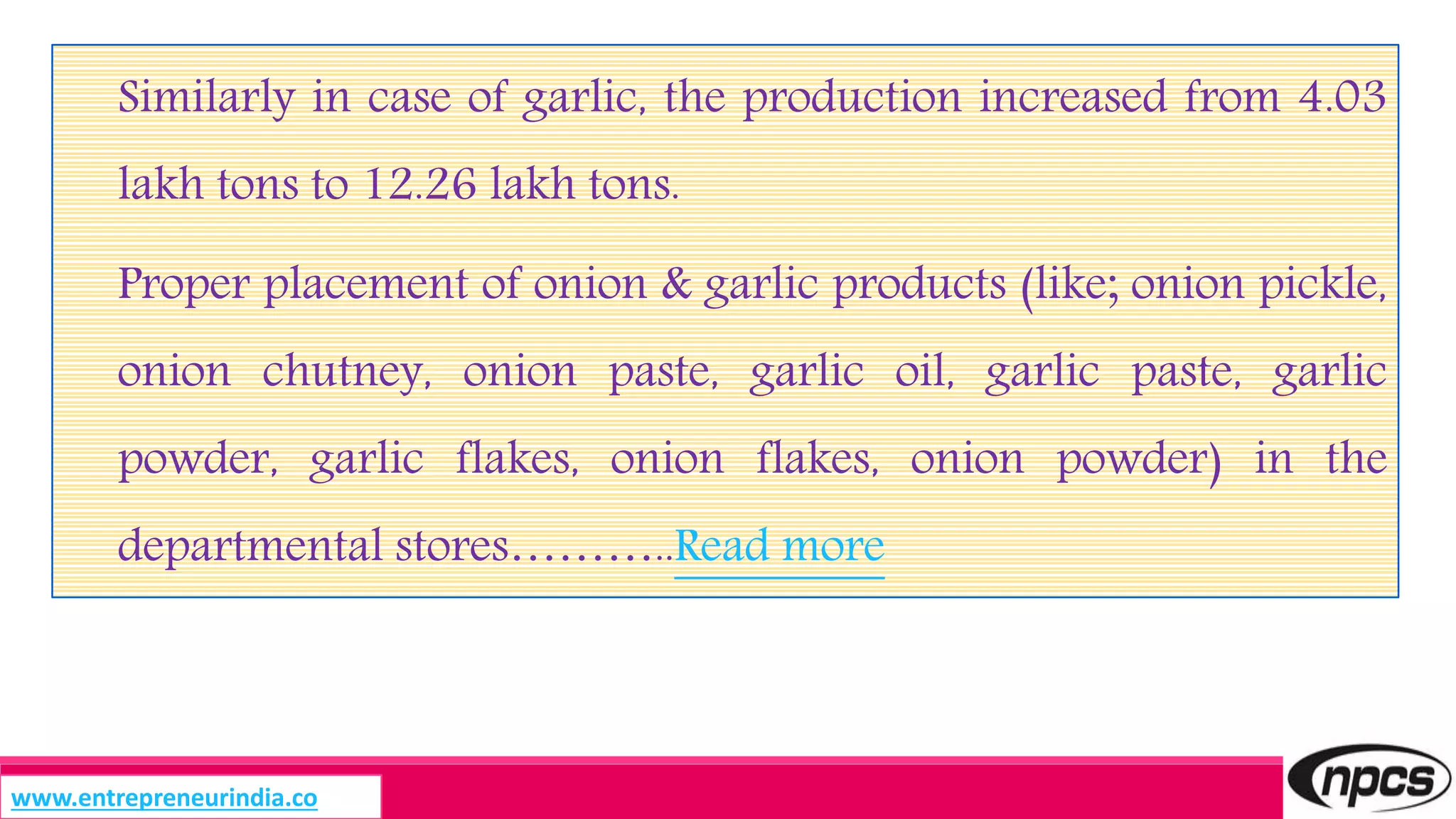Similarly in case of garlic, the production increased from 4.03
lakh tons to 12.26 lakh tons.
Proper placement of onion & garlic products (like; onion pickle,
onion chutney, onion paste, garlic oil, garlic paste, garlic
powder, garlic flakes, onion flakes, onion powder) in the
departmental stores………..Read more
www.entrepreneurindia.co
 