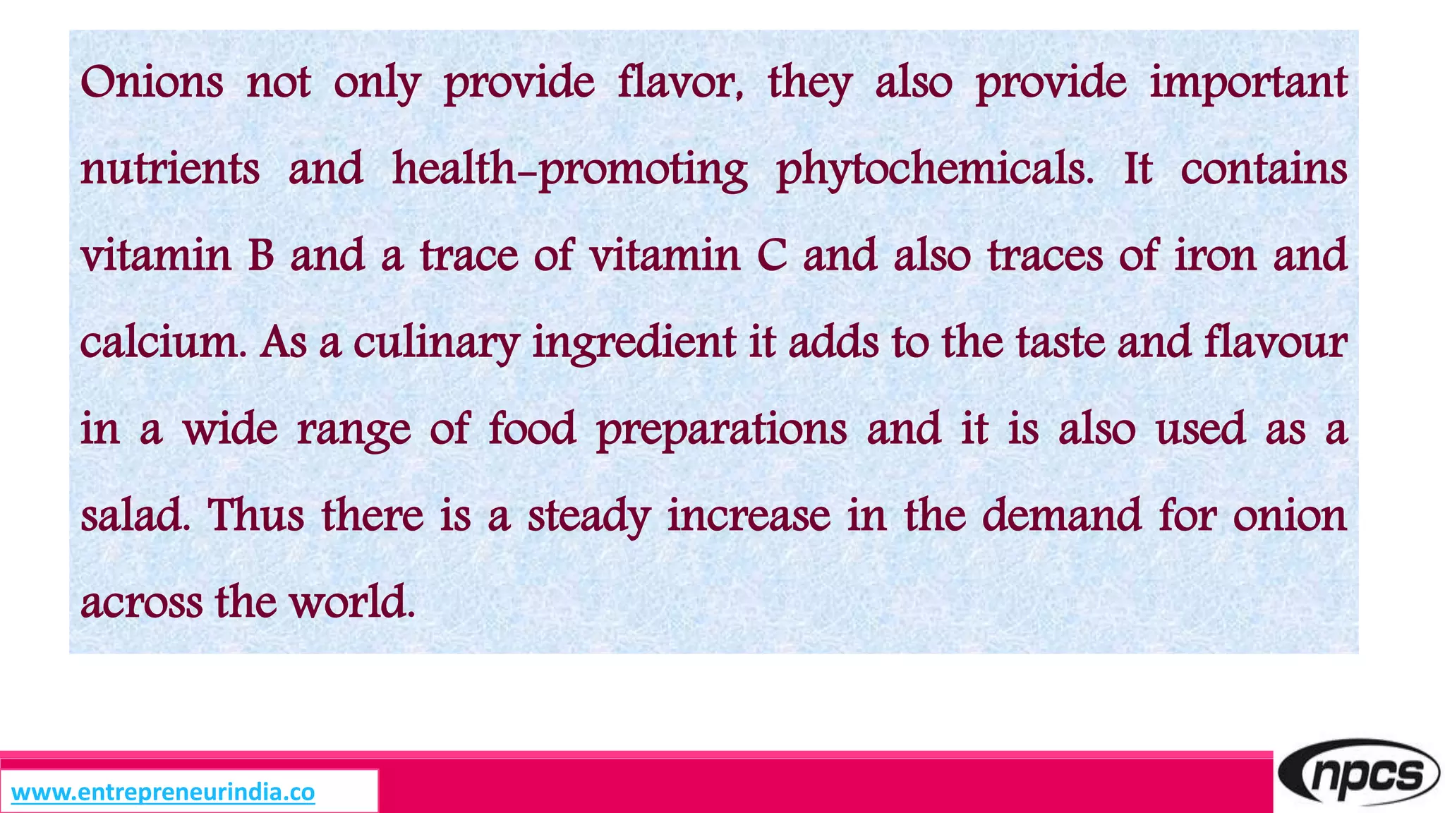 Onions not only provide flavor, they also provide important
nutrients and health-promoting phytochemicals. It contains
vitamin B and a trace of vitamin C and also traces of iron and
calcium. As a culinary ingredient it adds to the taste and flavour
in a wide range of food preparations and it is also used as a
salad. Thus there is a steady increase in the demand for onion
across the world.
www.entrepreneurindia.co
 