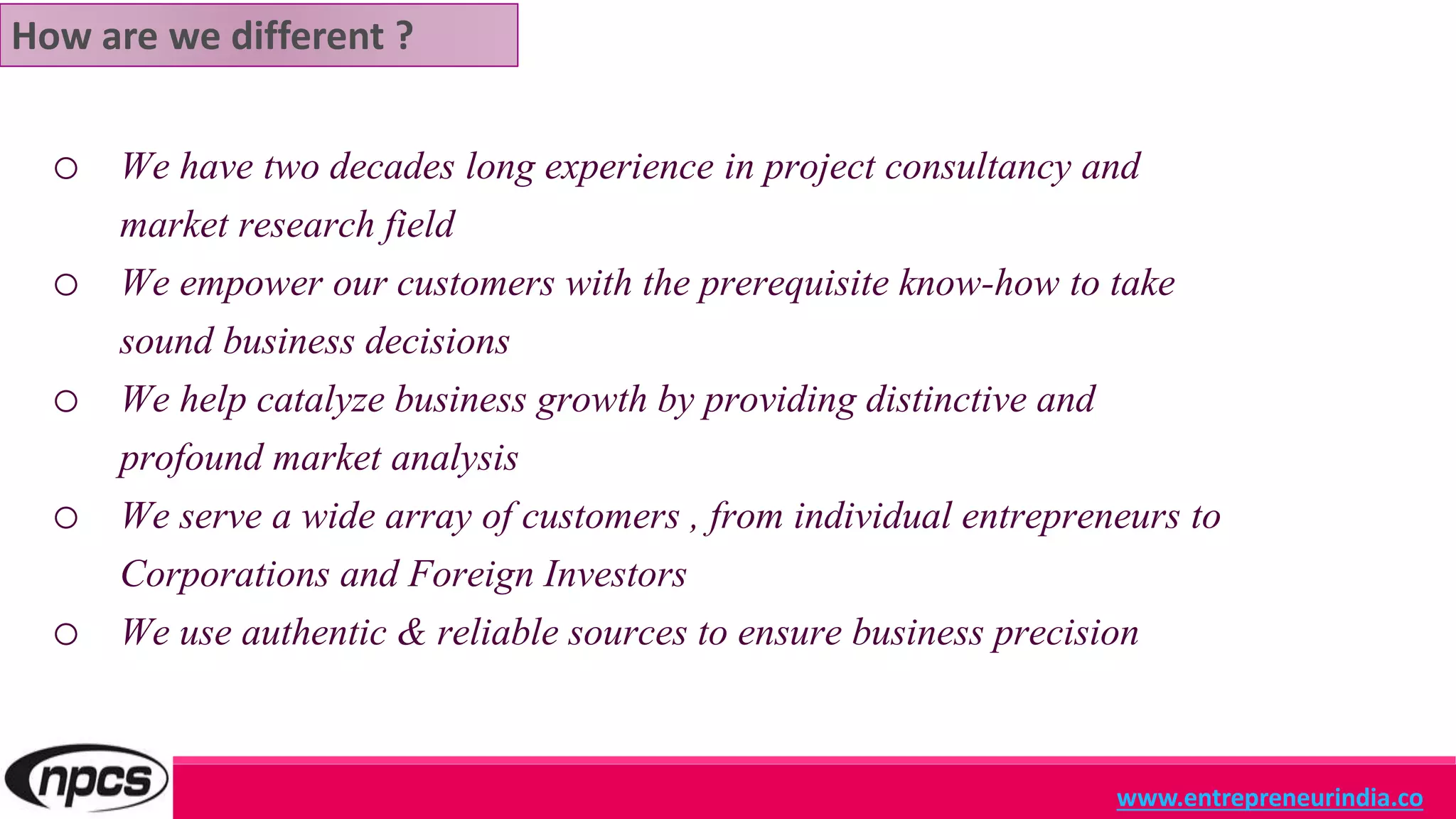o We have two decades long experience in project consultancy and
market research field
o We empower our customers with the prerequisite know-how to take
sound business decisions
o We help catalyze business growth by providing distinctive and
profound market analysis
o We serve a wide array of customers , from individual entrepreneurs to
Corporations and Foreign Investors
o We use authentic & reliable sources to ensure business precision
www.entrepreneurindia.co
How are we different ?
 